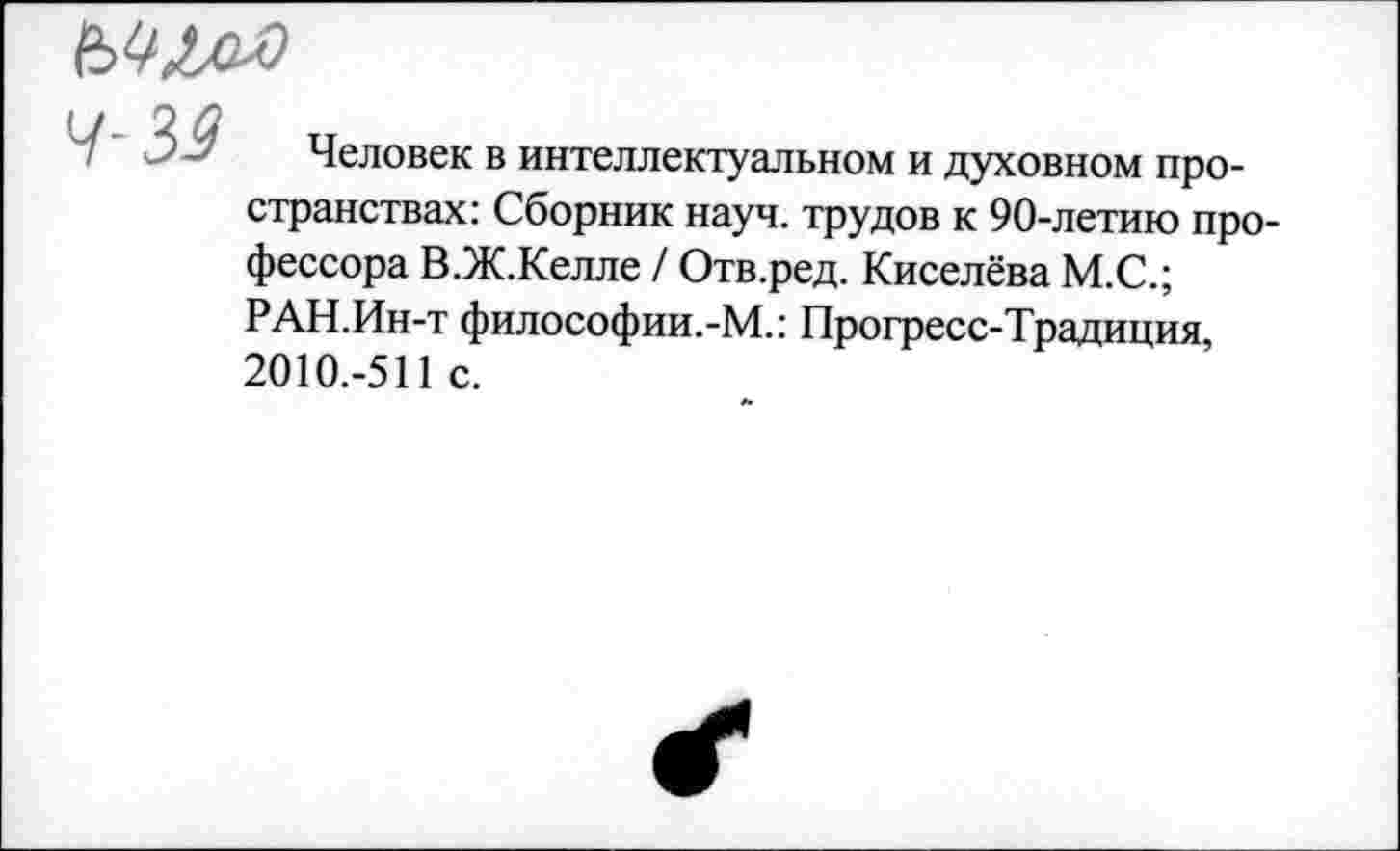 ﻿
4-39
Человек в интеллектуальном и духовном пространствах: Сборник науч, трудов к 90-летию профессора В.Ж.Келле / Отв.ред. Киселёва М.С.; РАН.Ин-т философии.-М.: Прогресс-Традиция, 2010.-511 с.